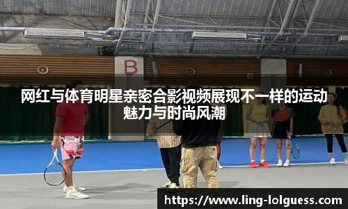 网红与体育明星亲密合影视频展现不一样的运动魅力与时尚风潮