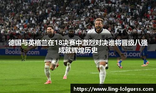 德国与英格兰在18决赛中激烈对决谁将晋级八强成就辉煌历史
